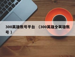 300英雄账号平台 （300英雄全英雄账号 ）