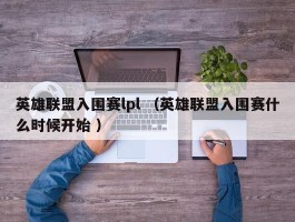 英雄联盟入围赛lpl （英雄联盟入围赛什么时候开始 ）