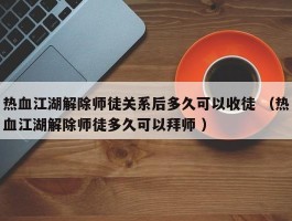 热血江湖解除师徒关系后多久可以收徒 （热血江湖解除师徒多久可以拜师 ）
