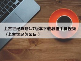 上古世纪攻略1.7版本下载教程手机视频 （上古世纪怎么玩 ）
