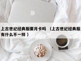 上古世纪经典服要月卡吗 （上古世纪经典服有什么不一样 ）