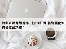 热血江湖升级首饰 （热血江湖 首饰强化如何提高成功率 ）
