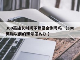 300英雄长时间不登录会删号吗 （300英雄以前的账号怎么办 ）