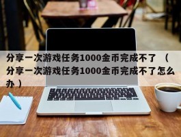 分享一次游戏任务1000金币完成不了 （分享一次游戏任务1000金币完成不了怎么办 ）