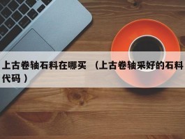 上古卷轴石料在哪买 （上古卷轴采好的石料代码 ）