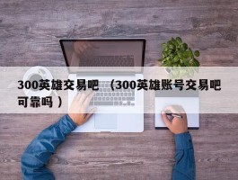 300英雄交易吧 （300英雄账号交易吧可靠吗 ）