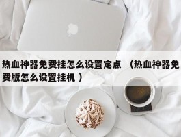 热血神器免费挂怎么设置定点 （热血神器免费版怎么设置挂机 ）