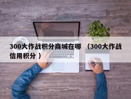 300大作战积分商城在哪 （300大作战信用积分 ）