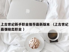 上古世纪新手职业推荐最新版本 （上古世纪最强输出职业 ）