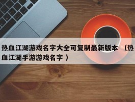 热血江湖游戏名字大全可复制最新版本 （热血江湖手游游戏名字 ）