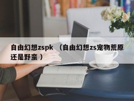 自由幻想zspk （自由幻想zs宠物荒原还是野蛮 ）