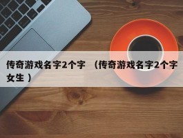 传奇游戏名字2个字 （传奇游戏名字2个字女生 ）