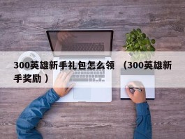 300英雄新手礼包怎么领 （300英雄新手奖励 ）