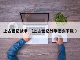 上古世纪战争 （上古世纪战争怎么下载 ）