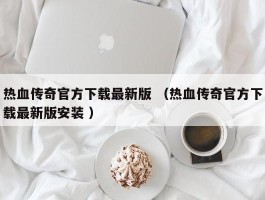 热血传奇官方下载最新版 （热血传奇官方下载最新版安装 ）
