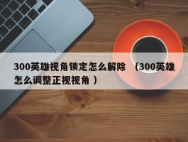300英雄视角锁定怎么解除 （300英雄怎么调整正视视角 ）