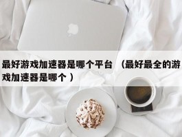 最好游戏加速器是哪个平台 （最好最全的游戏加速器是哪个 ）