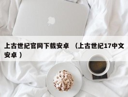 上古世纪官网下载安卓 （上古世纪17中文安卓 ）