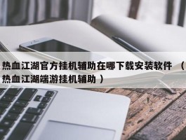 热血江湖官方挂机辅助在哪下载安装软件 （热血江湖端游挂机辅助 ）