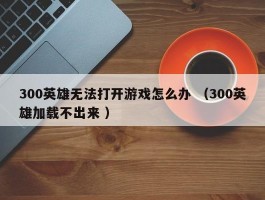 300英雄无法打开游戏怎么办 （300英雄加载不出来 ）