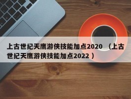 上古世纪天鹰游侠技能加点2020 （上古世纪天鹰游侠技能加点2022 ）