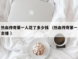 热血传奇第一人花了多少钱 （热血传奇第一主播 ）