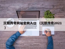 沉默传奇网站官网入口 （沉默传奇2021 ）