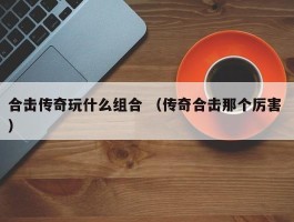 合击传奇玩什么组合 （传奇合击那个厉害 ）