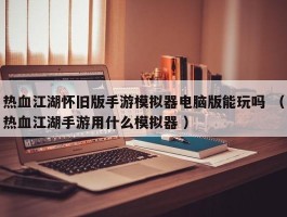 热血江湖怀旧版手游模拟器电脑版能玩吗 （热血江湖手游用什么模拟器 ）