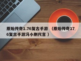 原始传奇1.76复古手游 （原始传奇176复古手游冯小刚代言 ）