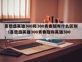 喜德盛英雄300和300青春版有什么区别 （喜德盛英雄300青春版和英雄300 ）