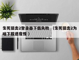 生死狙击2登录器下载失败 （生死狙击2为啥下载速度慢 ）