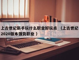 上古世纪新手玩什么职业好玩点 （上古世纪2020版本强势职业 ）