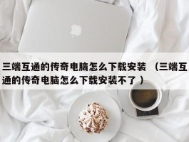 三端互通的传奇电脑怎么下载安装 （三端互通的传奇电脑怎么下载安装不了 ）