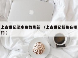 上古世纪淡水鱼群刷新 （上古世纪鳐鱼在哪钓 ）