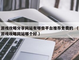 游戏攻略分享网站有哪些平台推荐免费的 （游戏攻略网站哪个好 ）