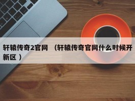 轩辕传奇2官网 （轩辕传奇官网什么时候开新区 ）