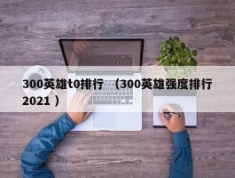 300英雄t0排行 （300英雄强度排行2021 ）