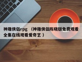 神雕侠侣rpg （神雕侠侣陈晓版免费观看全集在线观看爱奇艺 ）