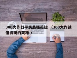 300大作战平民最强英雄 （300大作战值得玩的英雄 ）