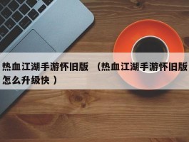 热血江湖手游怀旧版 （热血江湖手游怀旧版怎么升级快 ）