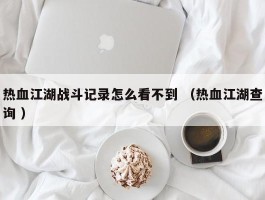 热血江湖战斗记录怎么看不到 （热血江湖查询 ）