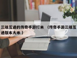 三端互通的传奇手游打米 （传奇手游三端互通版本大米 ）