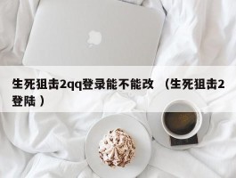 生死狙击2qq登录能不能改 （生死狙击2登陆 ）