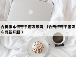 合击版本传奇手游发布网 （合击传奇手游发布网新开服 ）