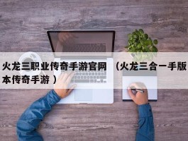 火龙三职业传奇手游官网 （火龙三合一手版本传奇手游 ）