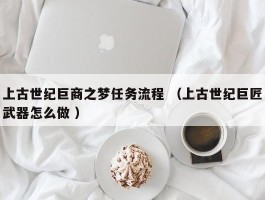上古世纪巨商之梦任务流程 （上古世纪巨匠武器怎么做 ）