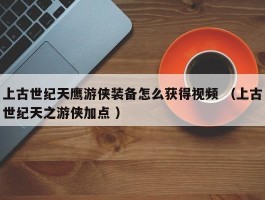 上古世纪天鹰游侠装备怎么获得视频 （上古世纪天之游侠加点 ）