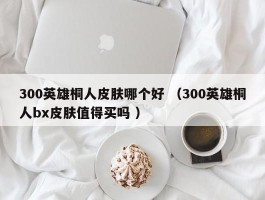 300英雄桐人皮肤哪个好 （300英雄桐人bx皮肤值得买吗 ）