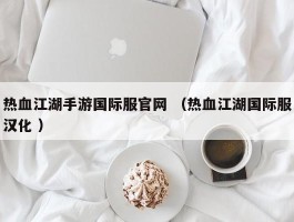 热血江湖手游国际服官网 （热血江湖国际服汉化 ）